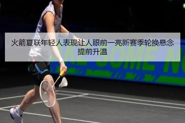 火箭夏联年轻人表现让人眼前一亮新赛季轮换悬念提前升温 - DouYu